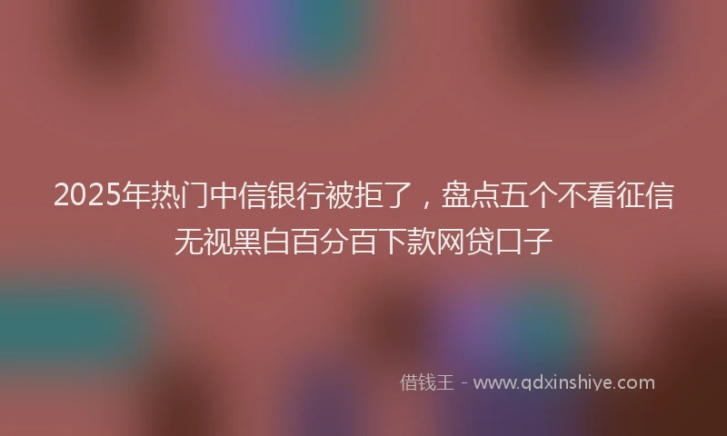 2025年热门中信银行被拒了，盘点五个不看征信无视黑白百分百下款网贷口子
