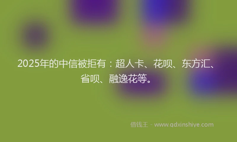2025年的中信被拒有：超人卡、花呗、东方汇、省呗、融逸花等。