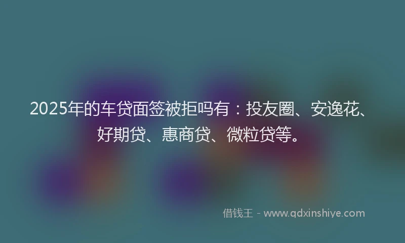 2025年的车贷面签被拒吗有：投友圈、安逸花、好期贷、惠商贷、微粒贷等。