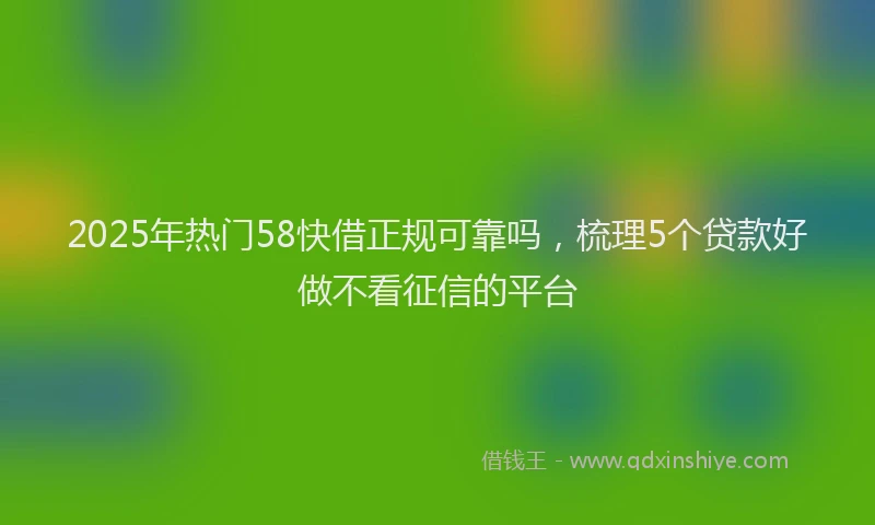 2025年热门58快借正规可靠吗，梳理5个贷款好做不看征信的平台