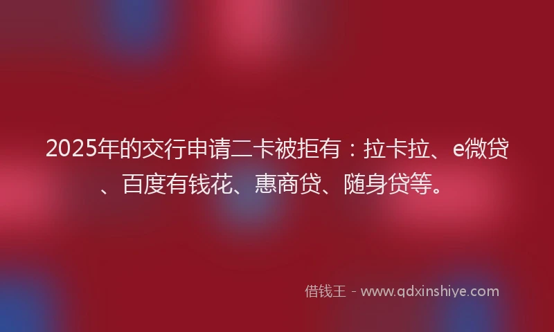 2025年的交行申请二卡被拒有：拉卡拉、e微贷、百度有钱花、惠商贷、随身贷等。