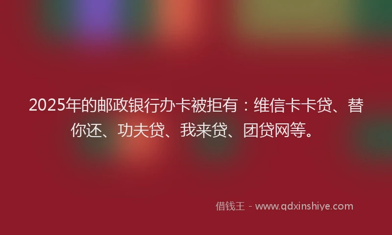 2025年的邮政银行办卡被拒有：维信卡卡贷、替你还、功夫贷、我来贷、团贷网等。