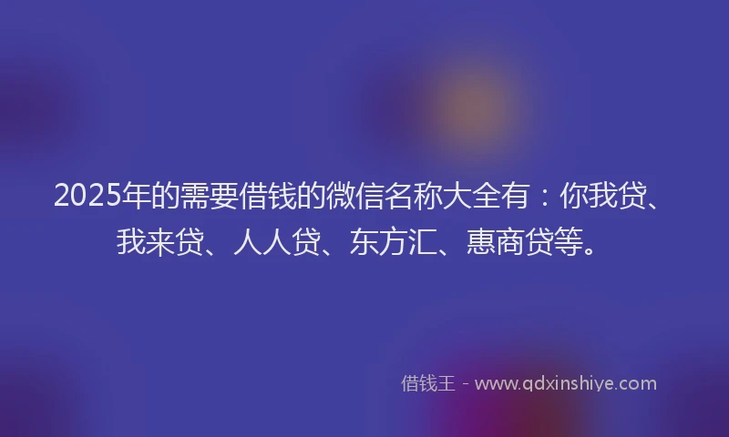 2025年的需要借钱的微信名称大全有：你我贷、我来贷、人人贷、东方汇、惠商贷等。