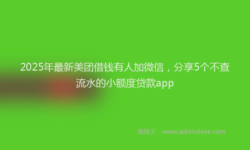 2025年最新美团借钱有人加微信，分享5个不查流水的小额度贷款app