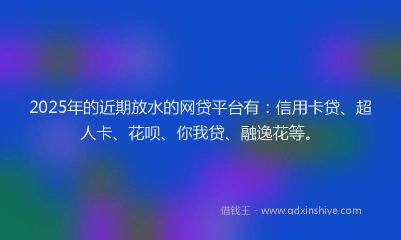 2025年的近期放水的网贷平台有：信用卡贷、超人卡、花呗、你我贷、融逸花等。