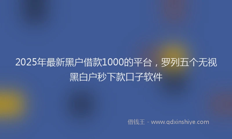 2025年最新黑户借款1000的平台，罗列五个无视黑白户秒下款口子软件