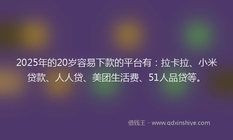 2025年的20岁容易下款的平台有：拉卡拉、小米贷款、人人贷、美团生活费、51人品贷等。