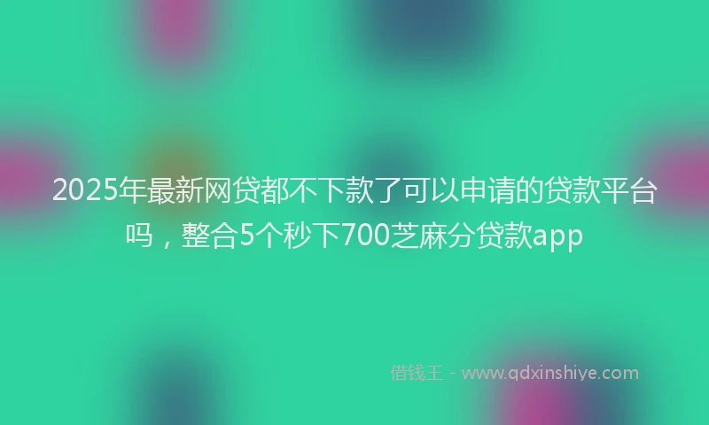 2025年最新网贷都不下款了可以申请的贷款平台吗，整合5个秒下700芝麻分贷款app