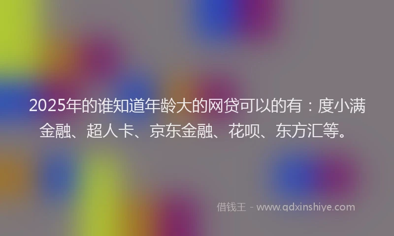 2025年的谁知道年龄大的网贷可以的有：度小满金融、超人卡、京东金融、花呗、东方汇等。