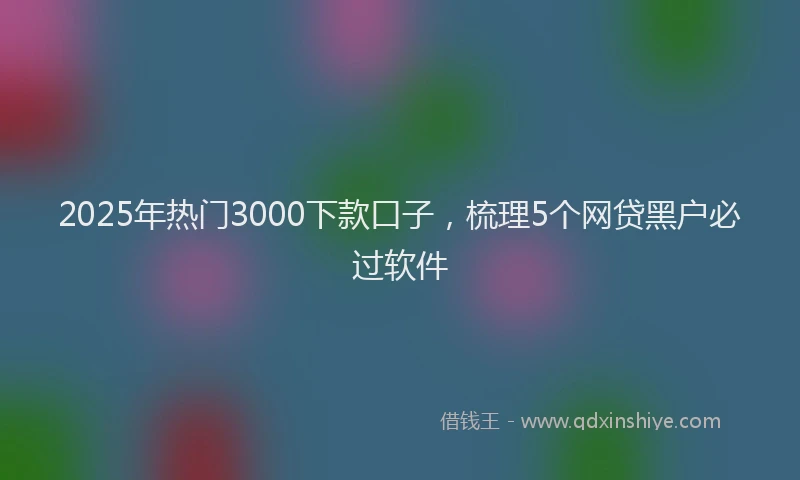2025年热门3000下款口子，梳理5个网贷黑户必过软件