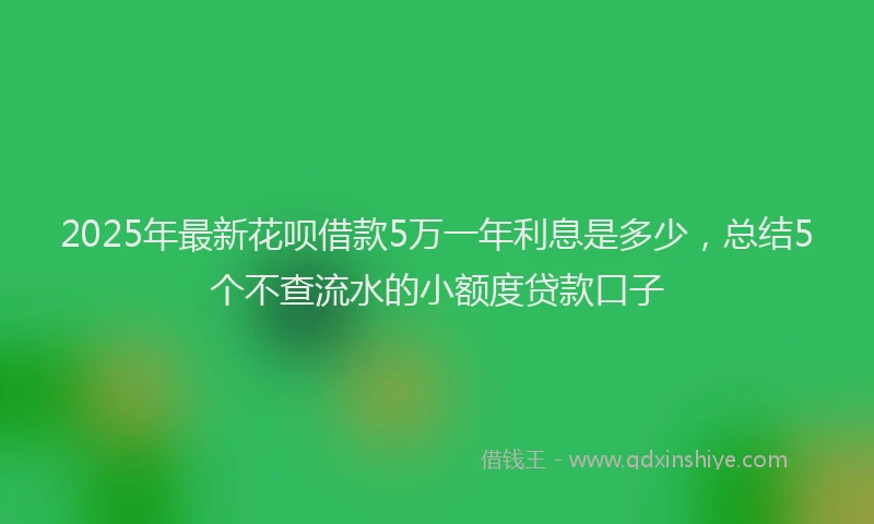2025年最新花呗借款5万一年利息是多少，总结5个不查流水的小额度贷款口子