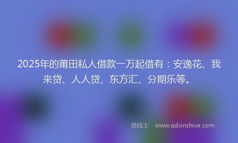 2025年的莆田私人借款一万起借有：安逸花、我来贷、人人贷、东方汇、分期乐等。