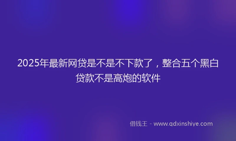 2025年最新网贷是不是不下款了，整合五个黑白贷款不是高炮的软件