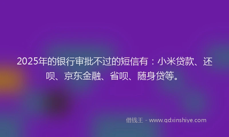 2025年的银行审批不过的短信有：小米贷款、还呗、京东金融、省呗、随身贷等。