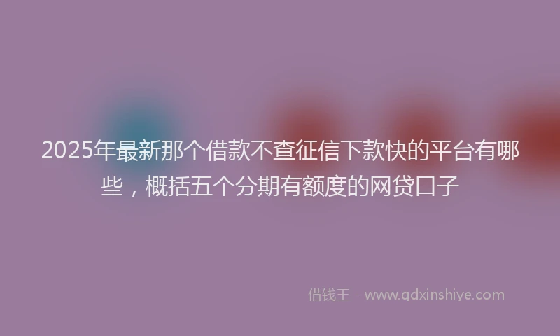 2025年最新那个借款不查征信下款快的平台有哪些，概括五个分期有额度的网贷口子