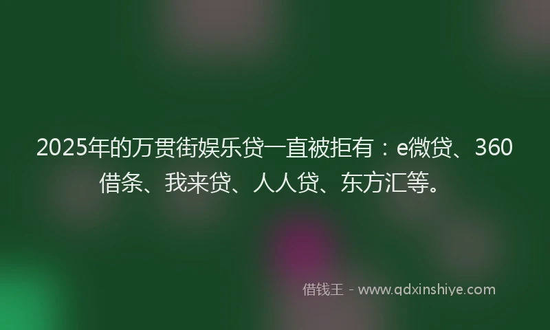 2025年的万贯街娱乐贷一直被拒有：e微贷、360借条、我来贷、人人贷、东方汇等。