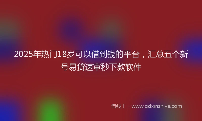 2025年热门18岁可以借到钱的平台，汇总五个新号易贷速审秒下款软件