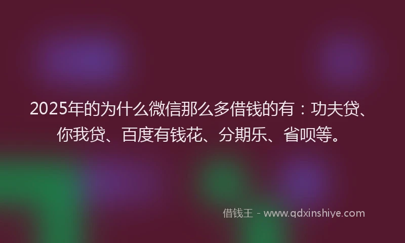 2025年的为什么微信那么多借钱的有：功夫贷、你我贷、百度有钱花、分期乐、省呗等。