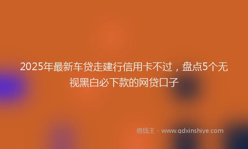 2025年最新车贷走建行信用卡不过，盘点5个无视黑白必下款的网贷口子