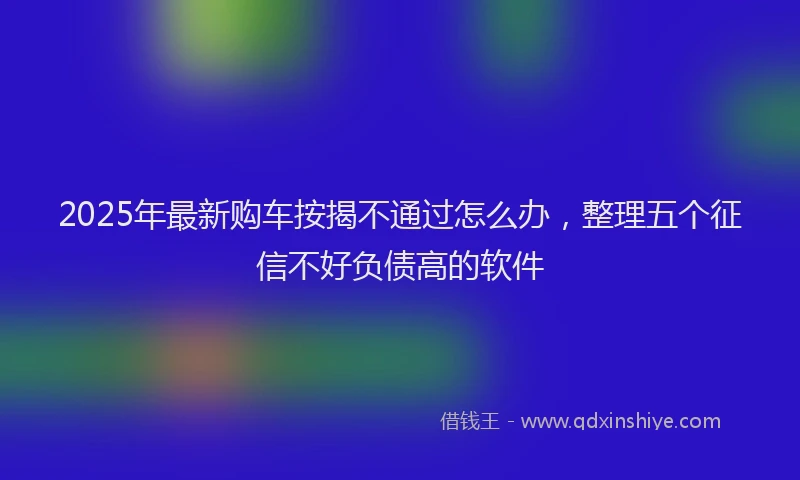 2025年最新购车按揭不通过怎么办，整理五个征信不好负债高的软件