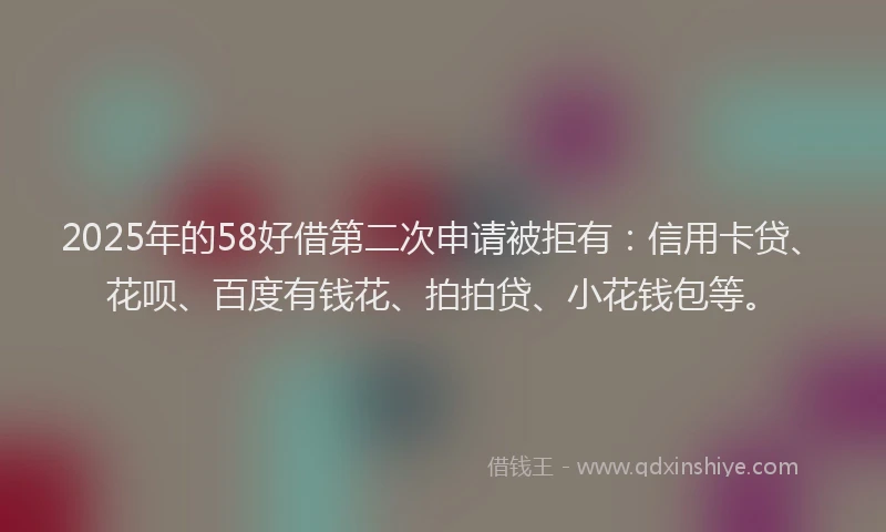 2025年的58好借第二次申请被拒有：信用卡贷、花呗、百度有钱花、拍拍贷、小花钱包等。