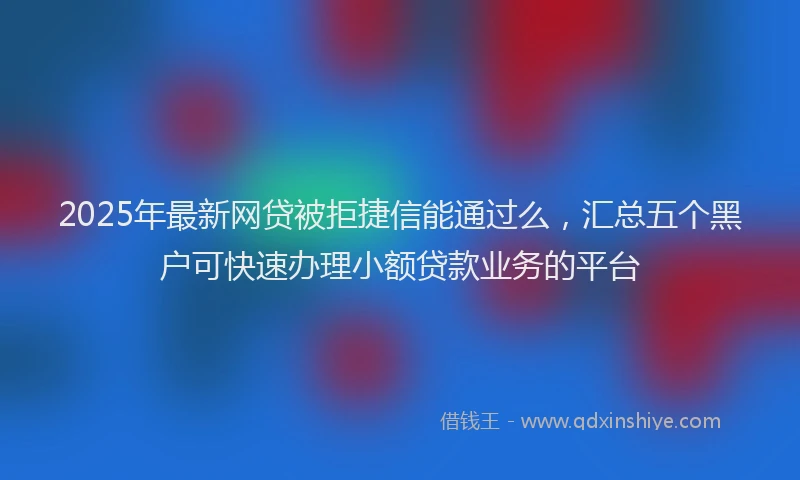 2025年最新网贷被拒捷信能通过么，汇总五个黑户可快速办理小额贷款业务的平台