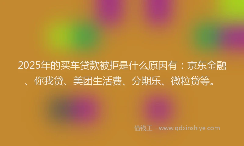 2025年的买车贷款被拒是什么原因有：京东金融、你我贷、美团生活费、分期乐、微粒贷等。