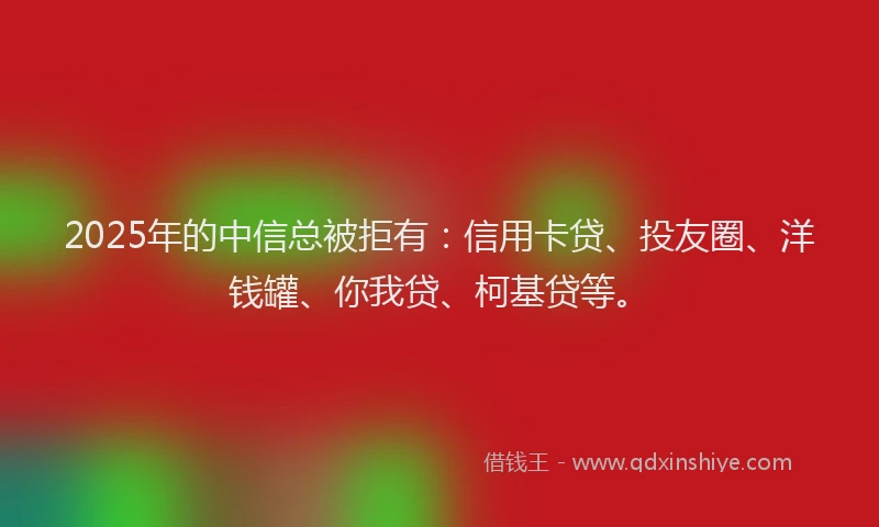 2025年的中信总被拒有：信用卡贷、投友圈、洋钱罐、你我贷、柯基贷等。