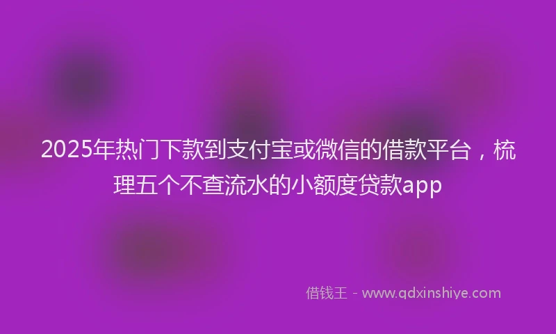 2025年热门下款到支付宝或微信的借款平台，梳理五个不查流水的小额度贷款app