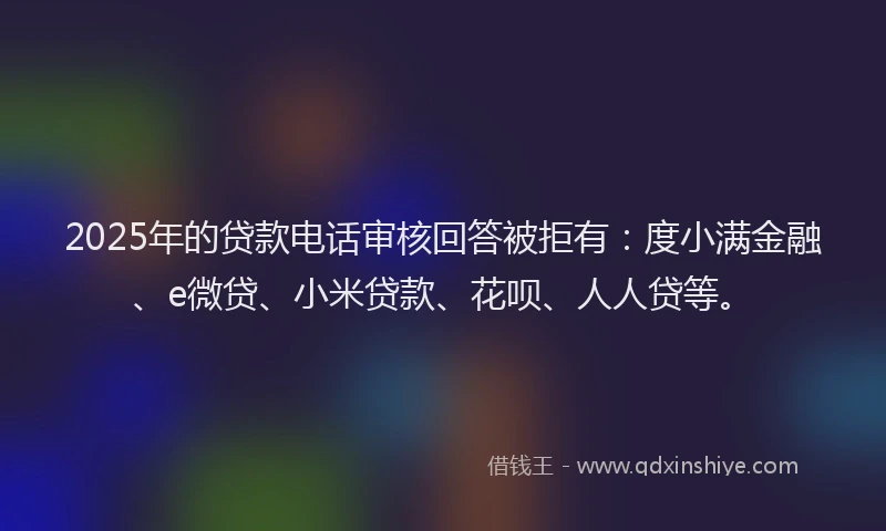 2025年的贷款电话审核回答被拒有：度小满金融、e微贷、小米贷款、花呗、人人贷等。