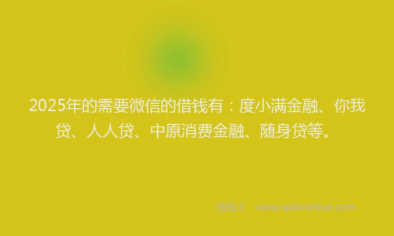 2025年的需要微信的借钱有：度小满金融、你我贷、人人贷、中原消费金融、随身贷等。