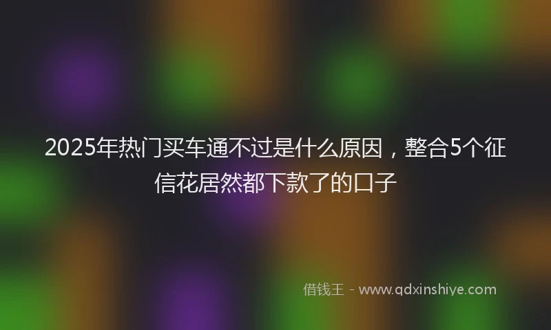 2025年热门买车通不过是什么原因，整合5个征信花居然都下款了的口子