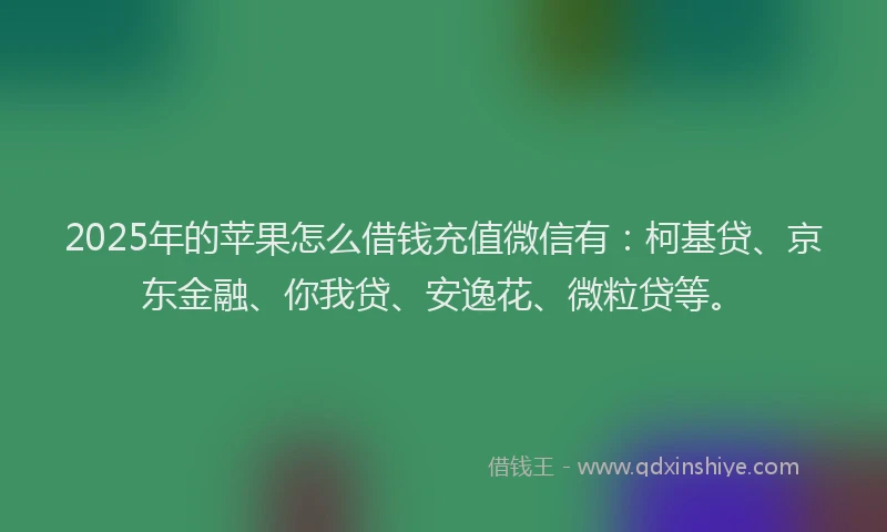 2025年的苹果怎么借钱充值微信有：柯基贷、京东金融、你我贷、安逸花、微粒贷等。