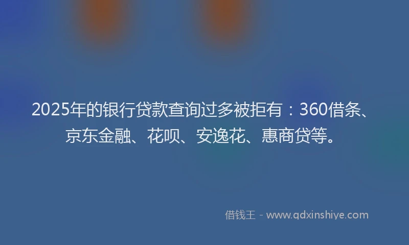 2025年的银行贷款查询过多被拒有：360借条、京东金融、花呗、安逸花、惠商贷等。