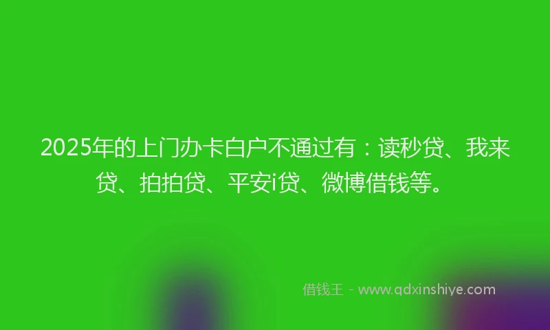 2025年的上门办卡白户不通过有：读秒贷、我来贷、拍拍贷、平安i贷、微博借钱等。