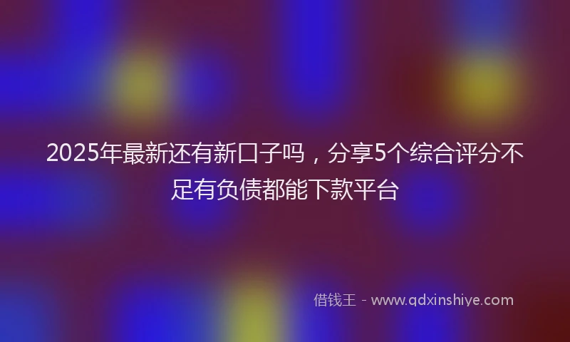 2025年最新还有新口子吗，分享5个综合评分不足有负债都能下款平台