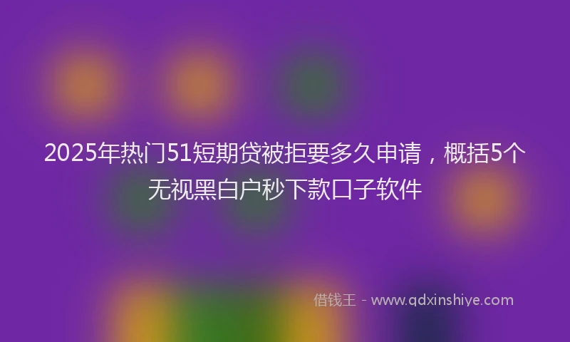 2025年热门51短期贷被拒要多久申请，概括5个无视黑白户秒下款口子软件