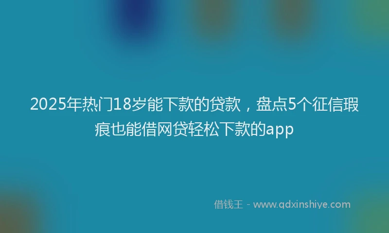 2025年热门18岁能下款的贷款，盘点5个征信瑕疵也能借网贷轻松下款的app