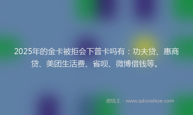 2025年的金卡被拒会下普卡吗有：功夫贷、惠商贷、美团生活费、省呗、微博借钱等。