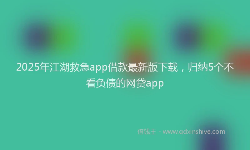 2025年江湖救急app借款最新版下载，归纳5个不看负债的网贷app