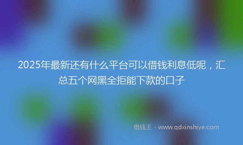 2025年最新还有什么平台可以借钱利息低呢，汇总五个网黑全拒能下款的口子