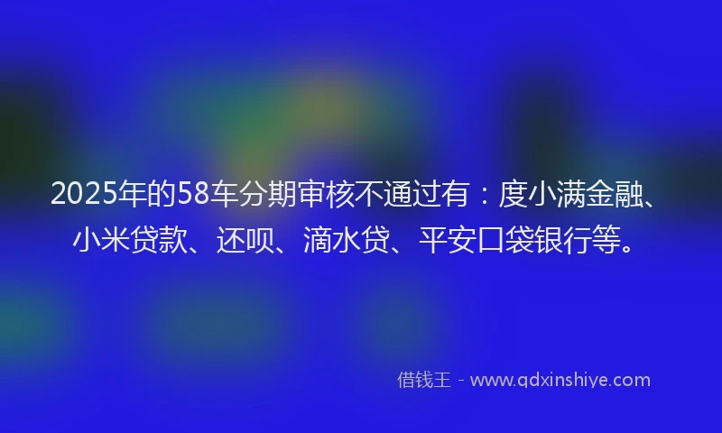 2025年的58车分期审核不通过有：度小满金融、小米贷款、还呗、滴水贷、平安口袋银行等。