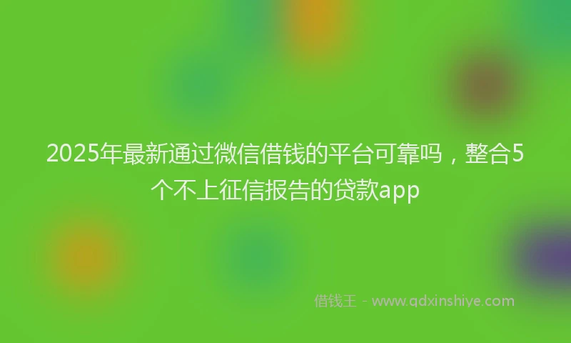 2025年最新通过微信借钱的平台可靠吗，整合5个不上征信报告的贷款app