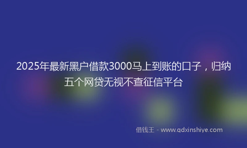 2025年最新黑户借款3000马上到账的口子，归纳五个网贷无视不查征信平台