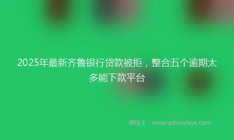 2025年最新齐鲁银行贷款被拒，整合五个逾期太多能下款平台