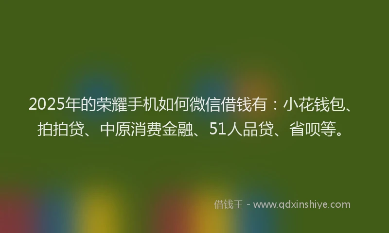 2025年的荣耀手机如何微信借钱有：小花钱包、拍拍贷、中原消费金融、51人品贷、省呗等。
