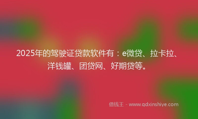 2025年的驾驶证贷款软件有：e微贷、拉卡拉、洋钱罐、团贷网、好期贷等。