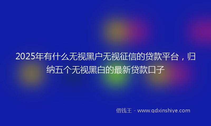 2025年有什么无视黑户无视征信的贷款平台，归纳五个无视黑白的最新贷款口子