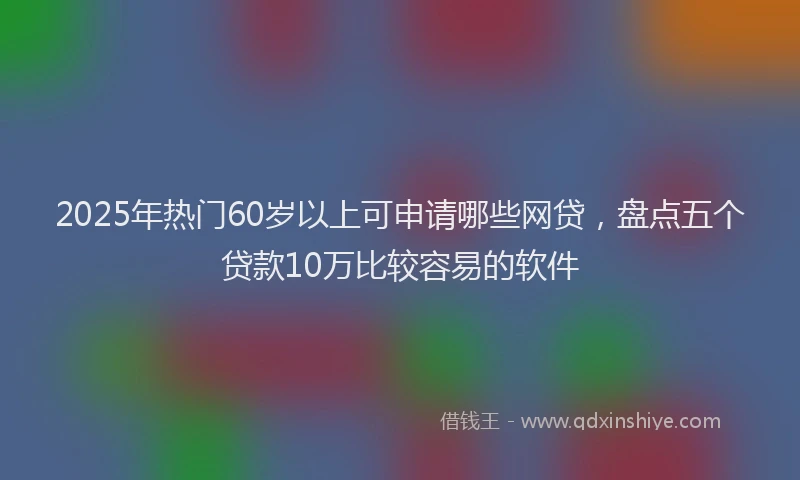 2025年热门60岁以上可申请哪些网贷，盘点五个贷款10万比较容易的软件