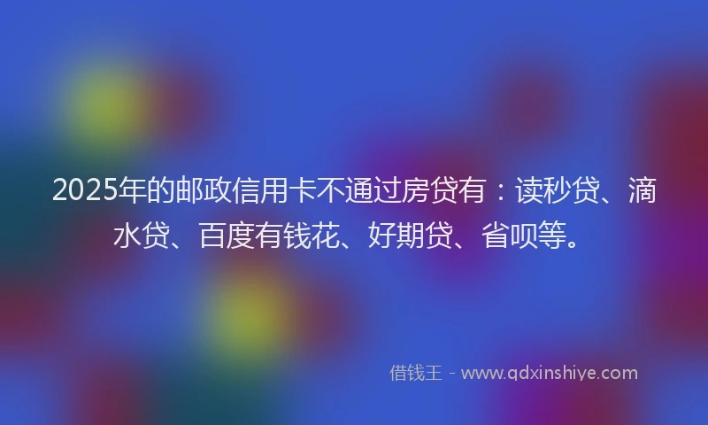 2025年的邮政信用卡不通过房贷有：读秒贷、滴水贷、百度有钱花、好期贷、省呗等。